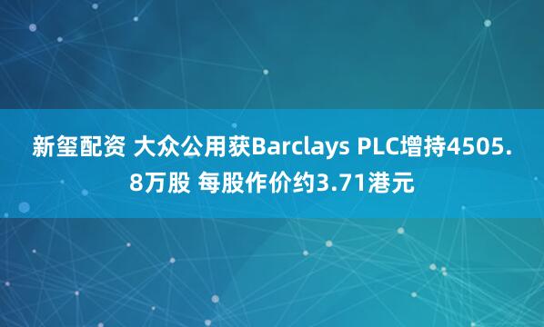 新玺配资 大众公用获Barclays PLC增持4505.8万股 每股作价约3.71港元