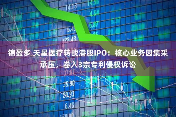 锦盈多 天星医疗转战港股IPO：核心业务因集采承压，卷入3宗专利侵权诉讼