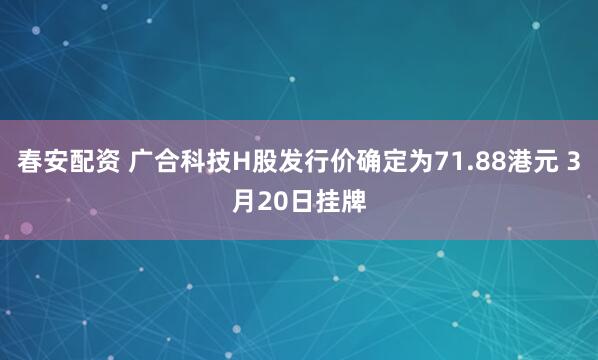 春安配资 广合科技H股发行价确定为71.88港元 3月20日挂牌