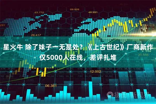 星火牛 除了妹子一无是处？《上古世纪》厂商新作仅5000人在线，差评扎堆