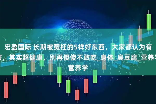 宏盈国际 长期被冤枉的5样好东西，大家都认为有害，其实超健康，别再傻傻不敢吃_身体_臭豆腐_营养学
