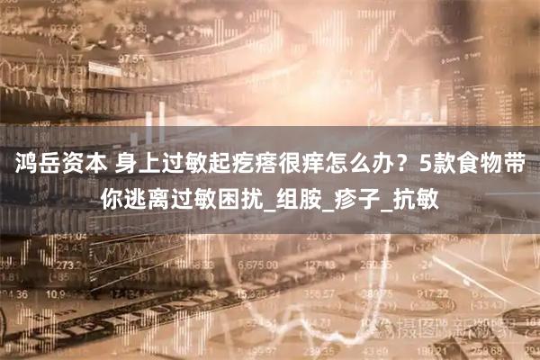 鸿岳资本 身上过敏起疙瘩很痒怎么办？5款食物带你逃离过敏困扰_组胺_疹子_抗敏